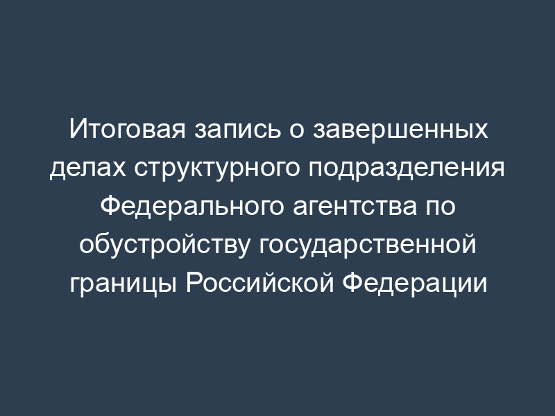 Итоговая запись о завершенных делах структурного подразделения Федерального агентства по обустройству государственной границы Российской Федерации