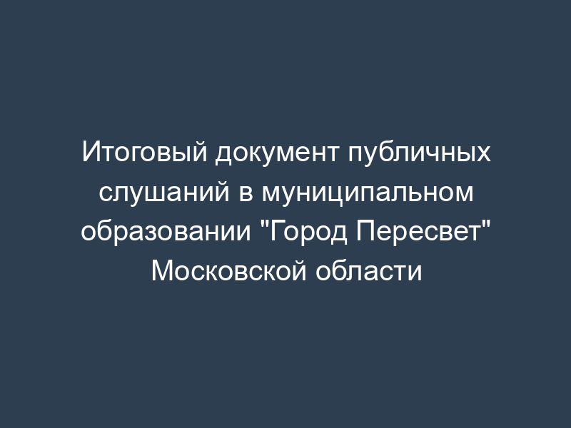Итоговый документ публичных слушаний в муниципальном образовании "Город Пересвет" Московской области