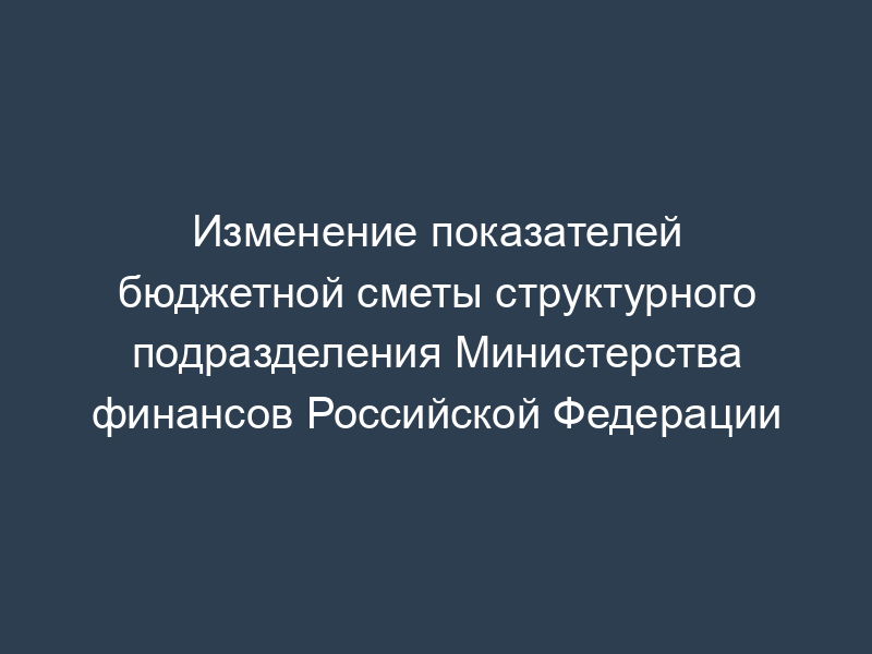 Изменение показателей бюджетной сметы структурного подразделения Министерства финансов Российской Федерации