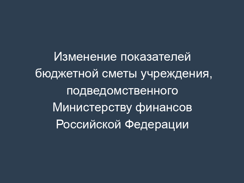 Изменение показателей бюджетной сметы учреждения, подведомственного Министерству финансов Российской Федерации