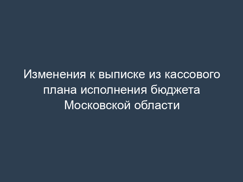 Изменения к выписке из кассового плана исполнения бюджета Московской области