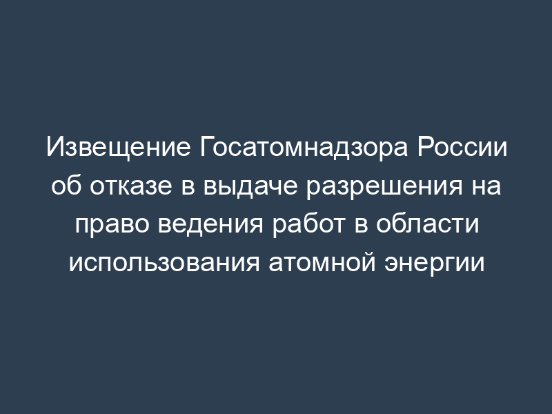 Извещение Госатомнадзора России об отказе в выдаче разрешения на право ведения работ в области использования атомной энергии