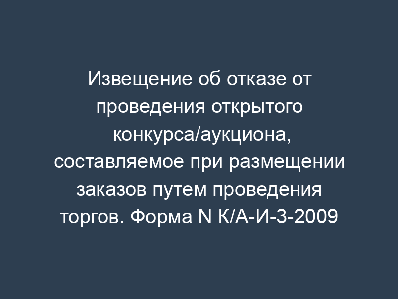 Извещение об отказе от проведения открытого конкурса/аукциона, составляемое при размещении заказов путем проведения торгов. Форма N К/А-И-3-2009