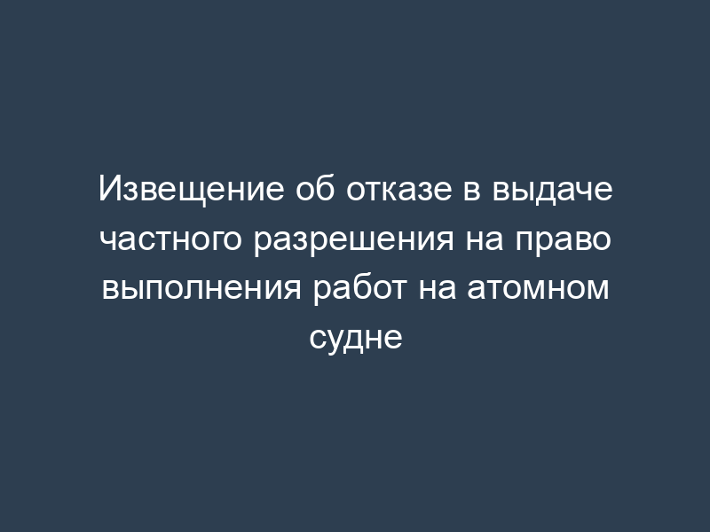 Извещение об отказе в выдаче частного разрешения на право выполнения работ на атомном судне
