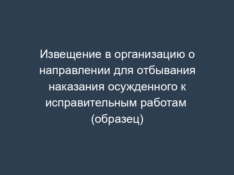 Извещение в организацию о направлении для отбывания наказания осужденного к исправительным работам  (образец)