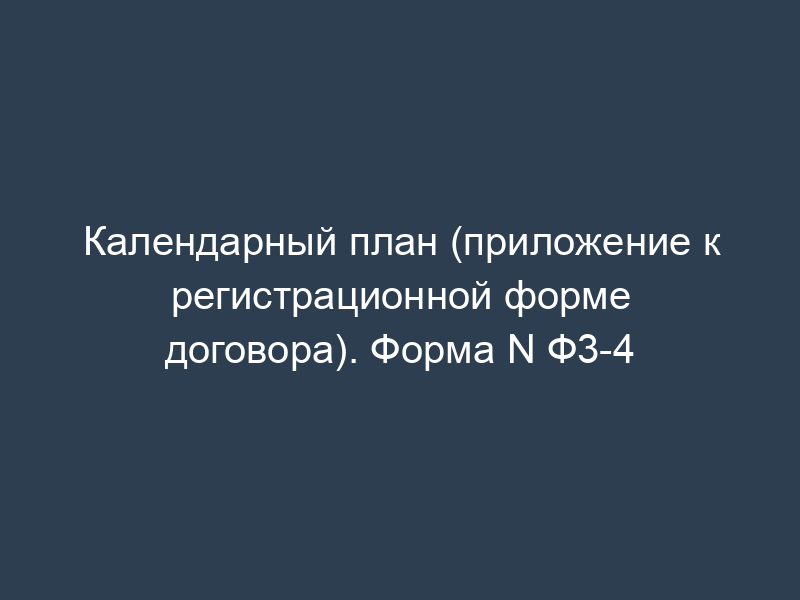 Календарный план (приложение к регистрационной форме договора). Форма N Ф3-4