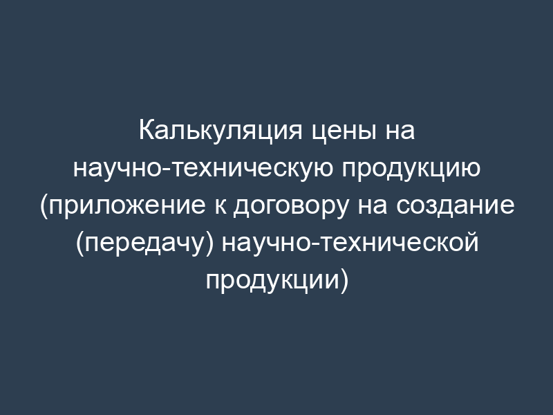 Калькуляция цены на научно-техническую продукцию (приложение к договору на создание (передачу) научно-технической продукции)