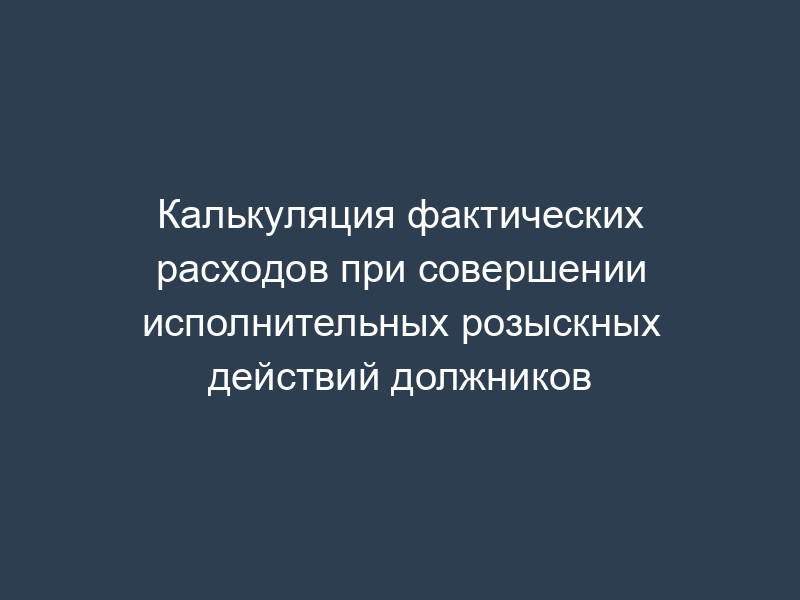 Калькуляция фактических расходов при совершении исполнительных розыскных действий должников