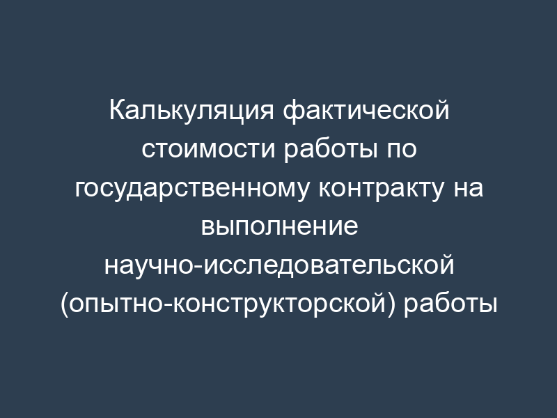 Калькуляция фактической стоимости работы по государственному контракту на выполнение научно-исследовательской (опытно-конструкторской) работы