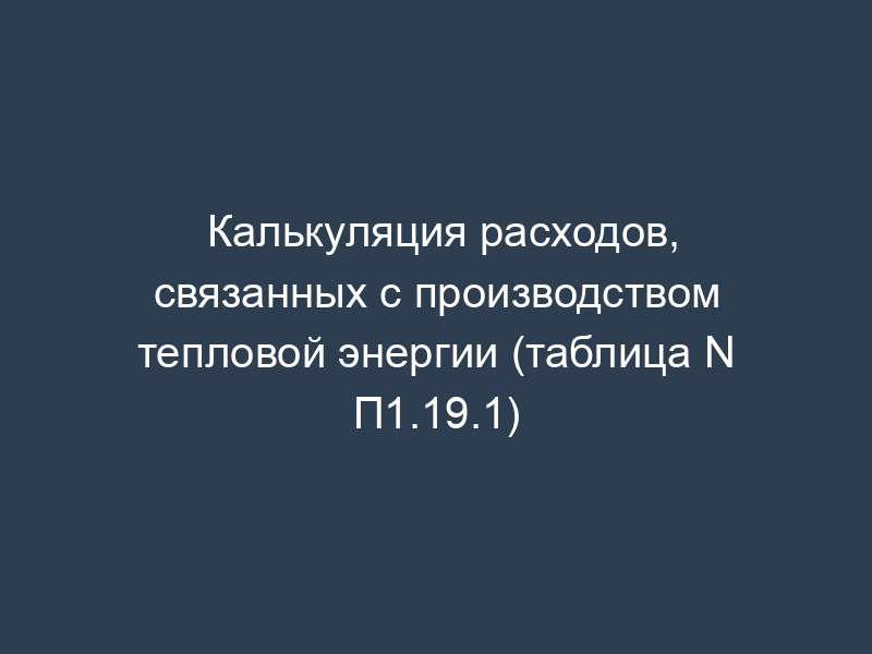 Калькуляция расходов, связанных с производством тепловой энергии (таблица N П1.19.1)