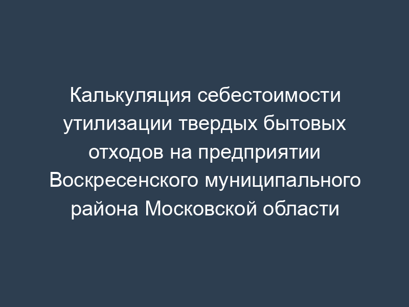 Калькуляция себестоимости утилизации твердых бытовых отходов на предприятии Воскресенского муниципального района Московской области
