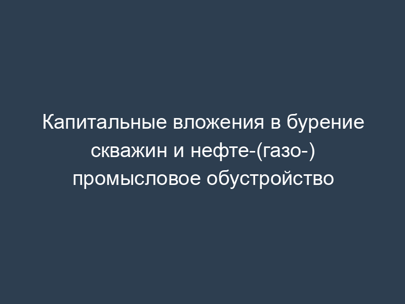Капитальные вложения в бурение скважин и нефте-(газо-) промысловое обустройство