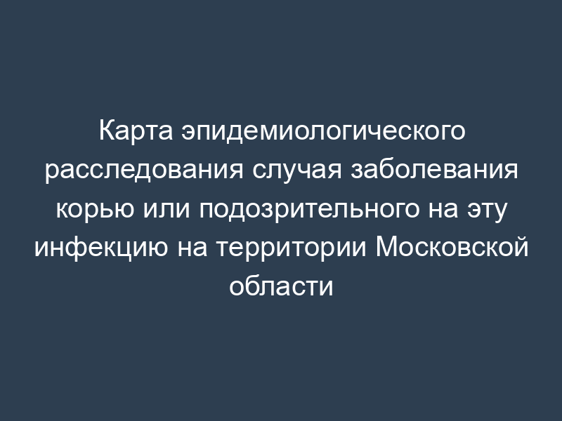 Карта эпидемиологического расследования случая заболевания корью или подозрительного на эту инфекцию на территории Московской области