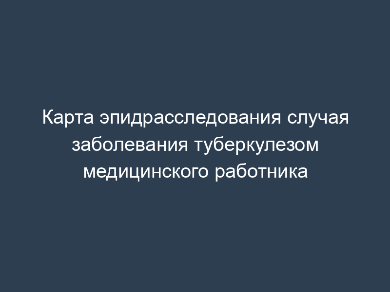 Карта эпидрасследования случая заболевания туберкулезом медицинского работника