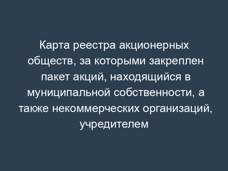 Карта реестра акционерных обществ, за которыми закреплен пакет акций, находящийся в муниципальной собственности, а также некоммерческих организаций, учредителем которых является городское поселение Руза Московской области