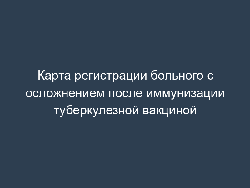 Карта регистрации больного с осложнением после иммунизации туберкулезной вакциной