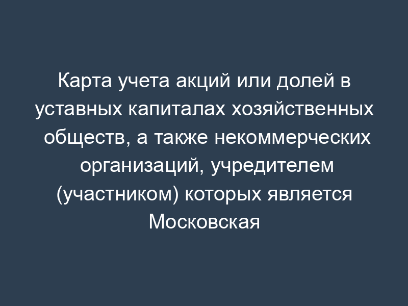 Карта учета акций или долей в уставных капиталах хозяйственных обществ, а также некоммерческих организаций, учредителем (участником) которых является Московская область