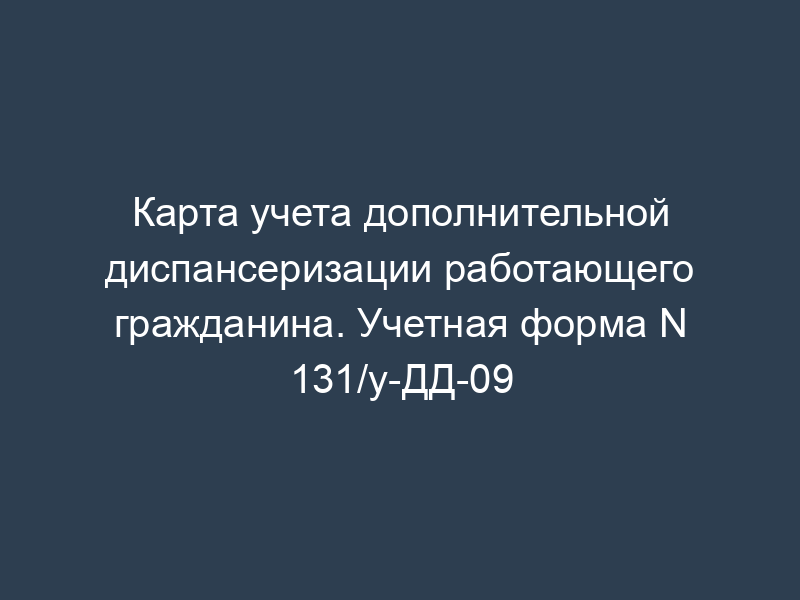Карта учета дополнительной диспансеризации работающего гражданина. Учетная форма N 131/у-ДД-09