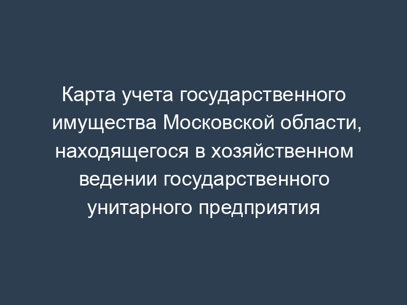 Карта учета государственного имущества Московской области, находящегося в хозяйственном ведении государственного унитарного предприятия