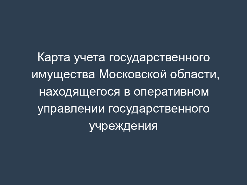 Карта учета государственного имущества Московской области, находящегося в оперативном управлении государственного учреждения