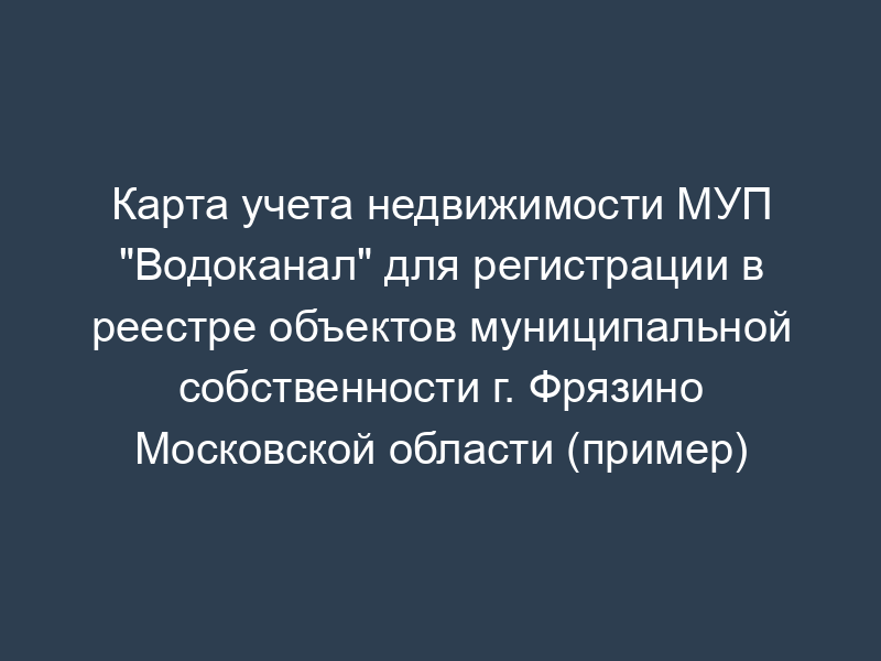 Карта учета недвижимости МУП "Водоканал" для регистрации в реестре объектов муниципальной собственности г. Фрязино Московской области (пример)