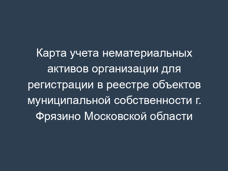 Карта учета нематериальных активов организации для регистрации в реестре объектов муниципальной собственности г. Фрязино Московской области