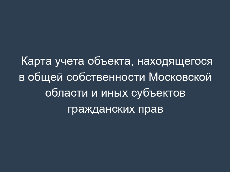 Карта учета объекта, находящегося в общей собственности Московской области и иных субъектов гражданских прав