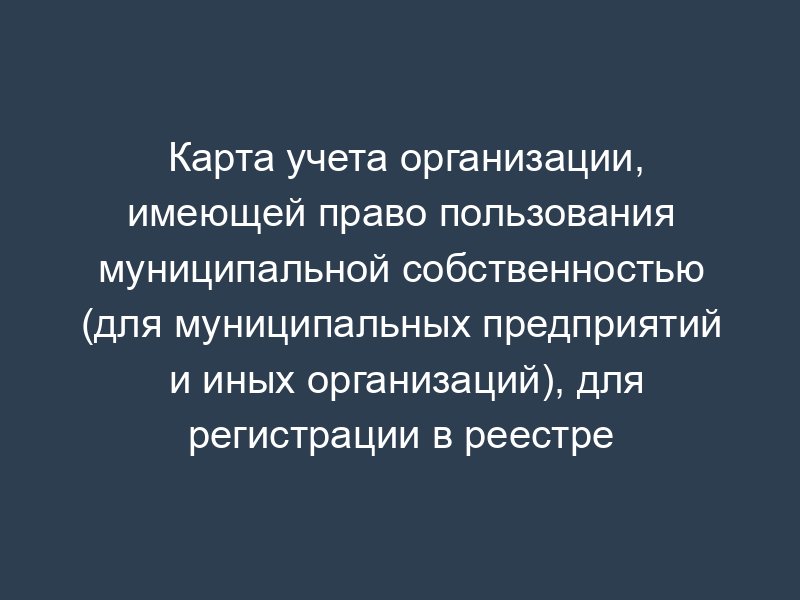 Карта учета организации, имеющей право пользования муниципальной собственностью (для муниципальных предприятий и иных организаций), для регистрации в реестре объектов муниципальной собственности г. Фрязино Московской области