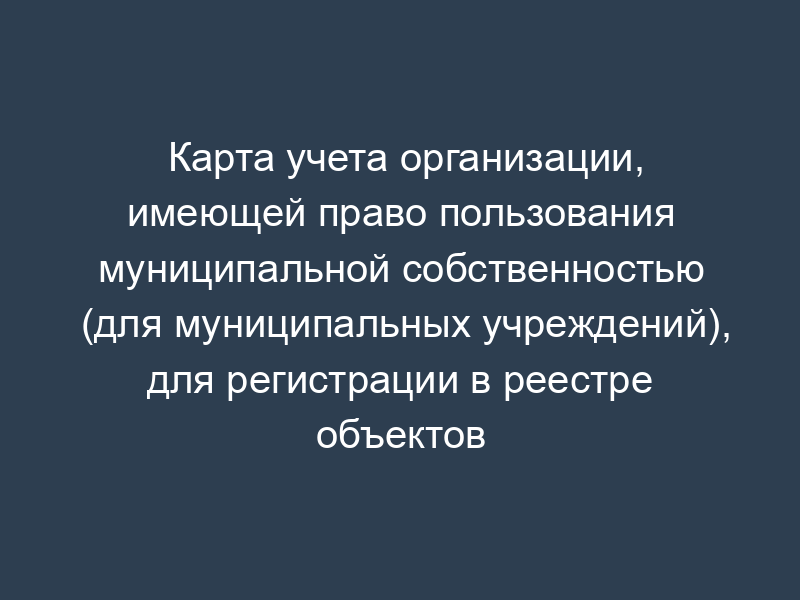 Карта учета организации, имеющей право пользования муниципальной собственностью (для муниципальных учреждений), для регистрации в реестре объектов муниципальной собственности г. Фрязино Московской области