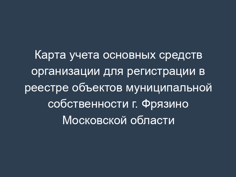 Карта учета основных средств организации для регистрации в реестре объектов муниципальной собственности г. Фрязино Московской области