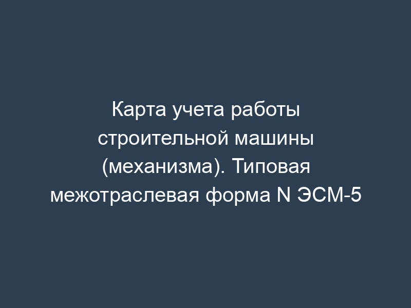 Карта учета работы строительной машины (механизма). Типовая межотраслевая форма N ЭСМ-5