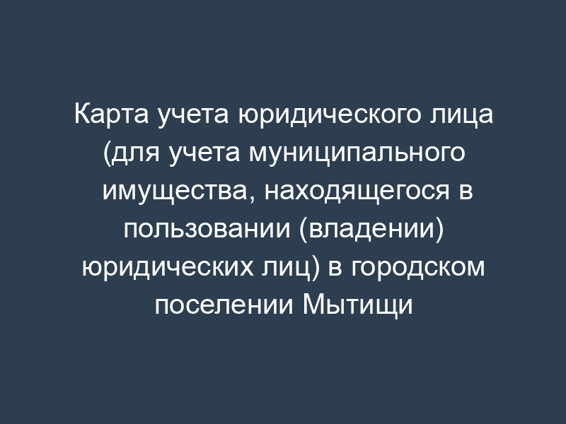 Карта учета юридического лица (для учета муниципального имущества, находящегося в пользовании (владении) юридических лиц) в городском поселении Мытищи Мытищинского муниципального района Московской области
