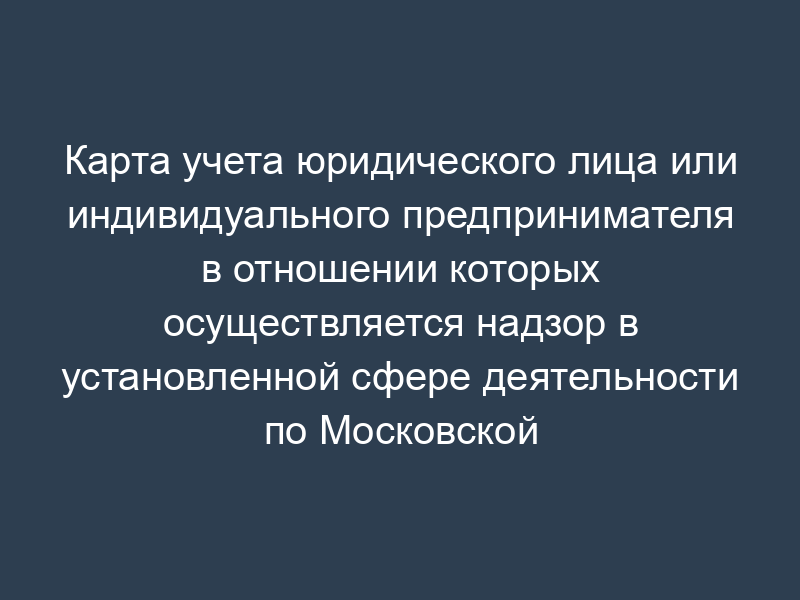 Карта учета юридического лица или индивидуального предпринимателя в отношении которых осуществляется надзор в установленной сфере деятельности по Московской области