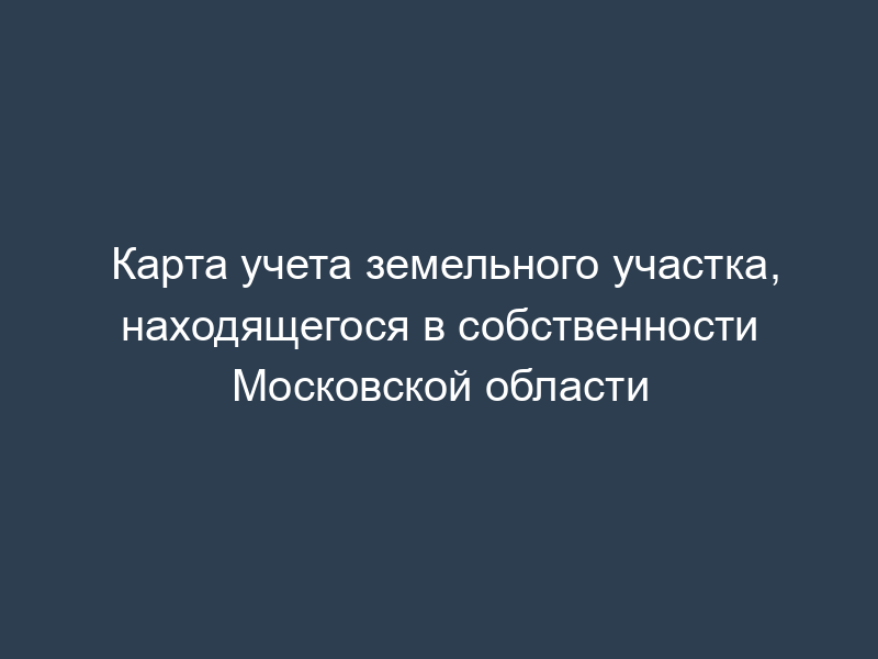 Карта учета земельного участка, находящегося в собственности Московской области