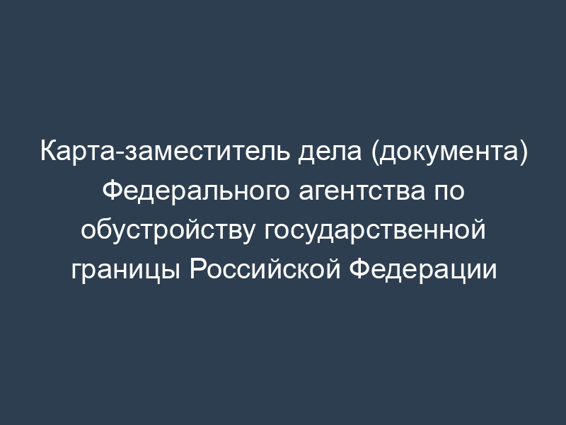 Карта-заместитель дела (документа) Федерального агентства по обустройству государственной границы Российской Федерации