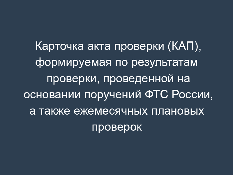 Карточка акта проверки (КАП), формируемая по результатам проверки, проведенной на основании поручений ФТС России, а также ежемесячных плановых проверок деятельности участника ВЭД