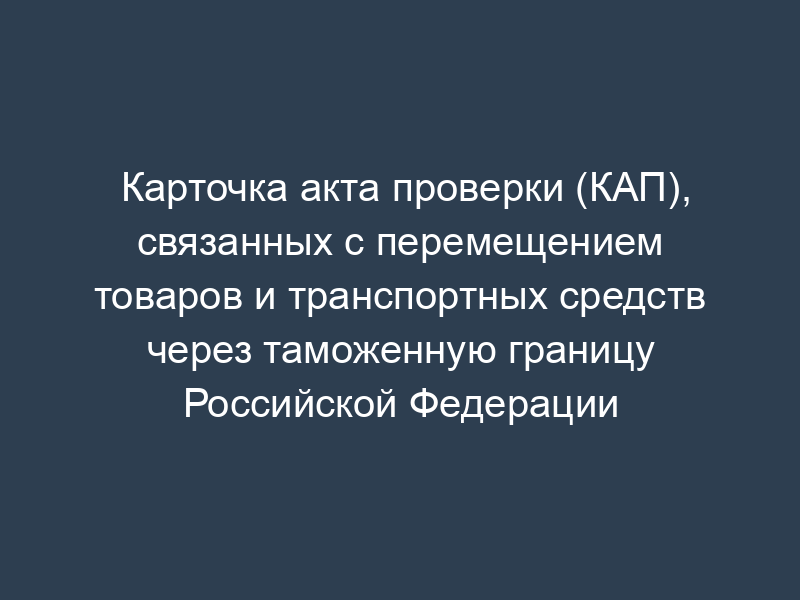 Карточка акта проверки (КАП), связанных с перемещением товаров и транспортных средств через таможенную границу Российской Федерации