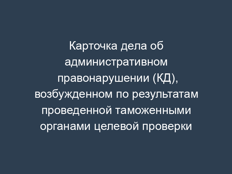 Карточка дела об административном правонарушении (КД), возбужденном по результатам проведенной таможенными органами целевой проверки