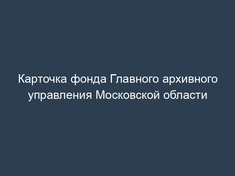 Карточка фонда Главного архивного управления Московской области