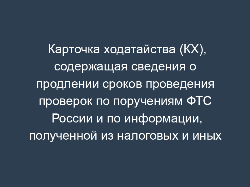Карточка ходатайства (КХ), содержащая сведения о продлении сроков проведения проверок по поручениям ФТС России и по информации, полученной из налоговых и иных контролирующих органов