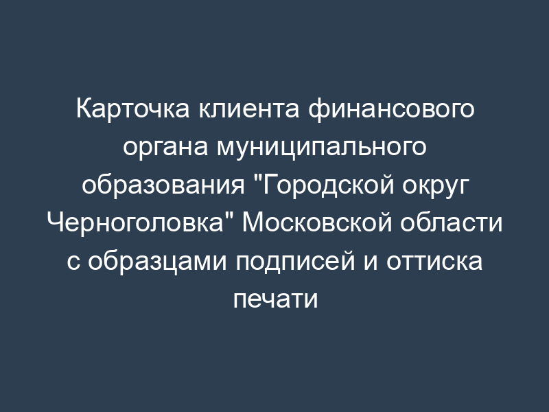 Карточка клиента финансового органа муниципального образования "Городской округ Черноголовка" Московской области с образцами подписей и оттиска печати