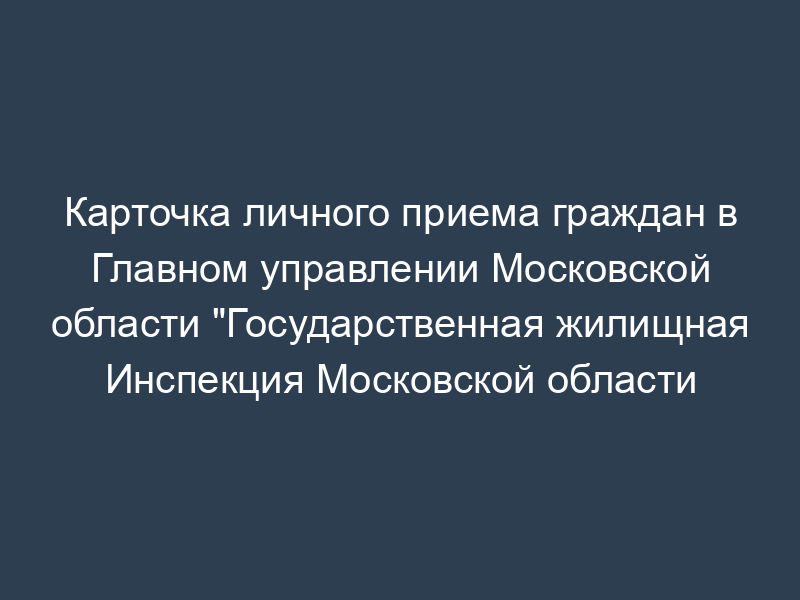 Карточка личного приема граждан в Главном управлении Московской области "Государственная жилищная Инспекция Московской области