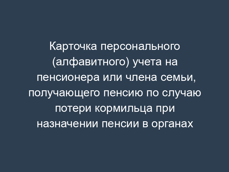 Карточка персонального (алфавитного) учета на пенсионера или члена семьи, получающего пенсию по случаю потери кормильца при назначении пенсии в органах Федеральной службы безопасности