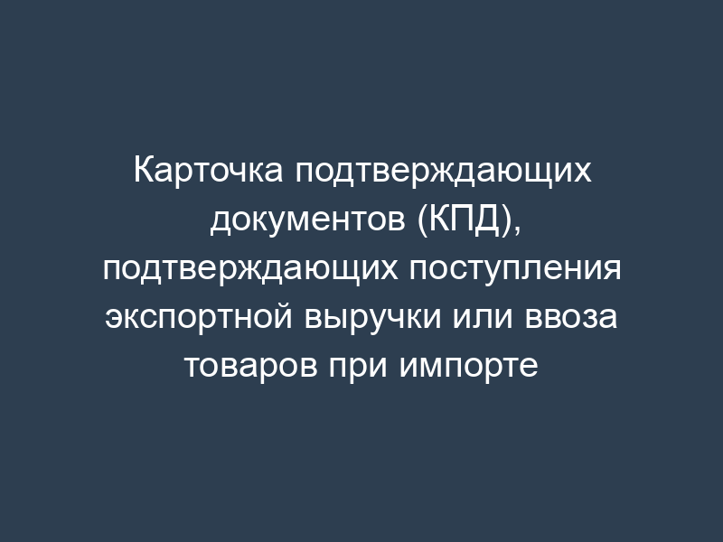 Карточка подтверждающих документов (КПД), подтверждающих поступления экспортной выручки или ввоза товаров при импорте