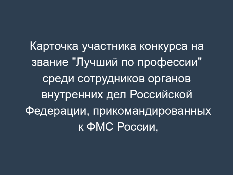 Карточка участника конкурса на звание "Лучший по профессии" среди сотрудников органов внутренних дел Российской Федерации, прикомандированных к ФМС России, федеральных государственных гражданских служащих и работников территориальных органов ФМС России