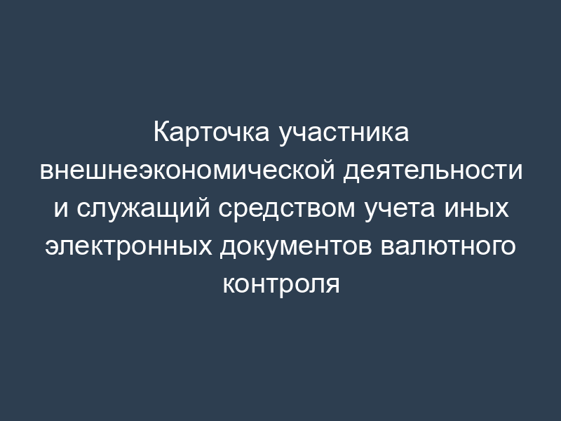 Карточка участника внешнеэкономической деятельности и служащий средством учета иных электронных документов валютного контроля