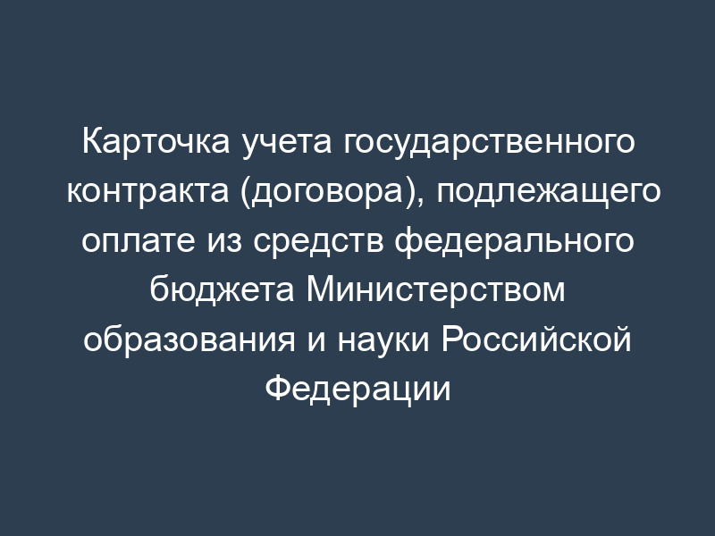 Карточка учета государственного контракта (договора), подлежащего оплате из средств федерального бюджета Министерством образования и науки Российской Федерации