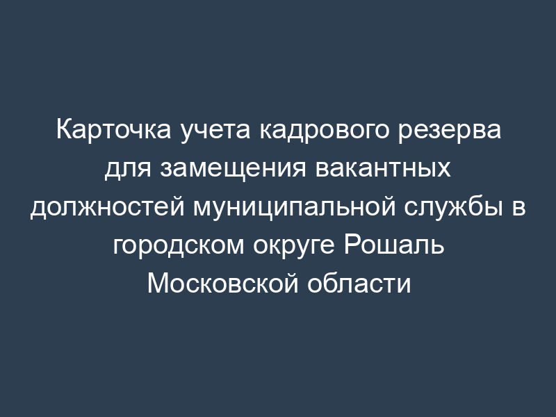 Карточка учета кадрового резерва для замещения вакантных должностей муниципальной службы в городском округе Рошаль Московской области