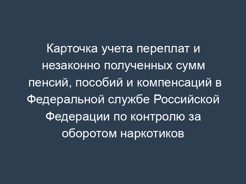 Карточка учета переплат и незаконно полученных сумм пенсий, пособий и компенсаций в Федеральной службе Российской Федерации по контролю за оборотом наркотиков