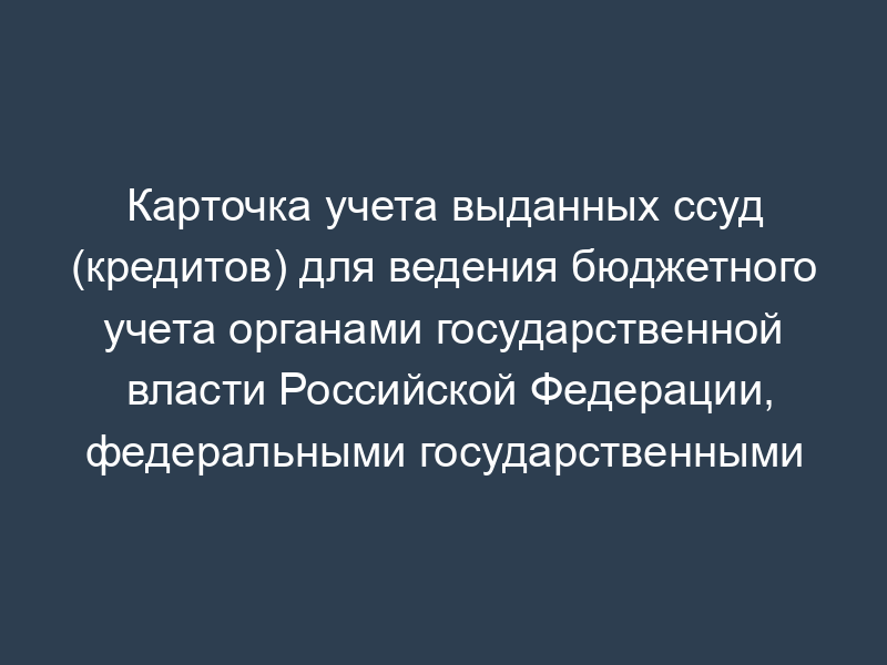 Карточка учета выданных ссуд (кредитов) для ведения бюджетного учета органами государственной власти Российской Федерации, федеральными государственными учреждениями